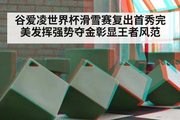 谷爱凌世界杯滑雪赛复出首秀完美发挥强势夺金彰显王者风范