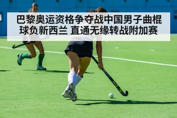 巴黎奥运资格争夺战中国男子曲棍球负新西兰 直通无缘转战附加赛